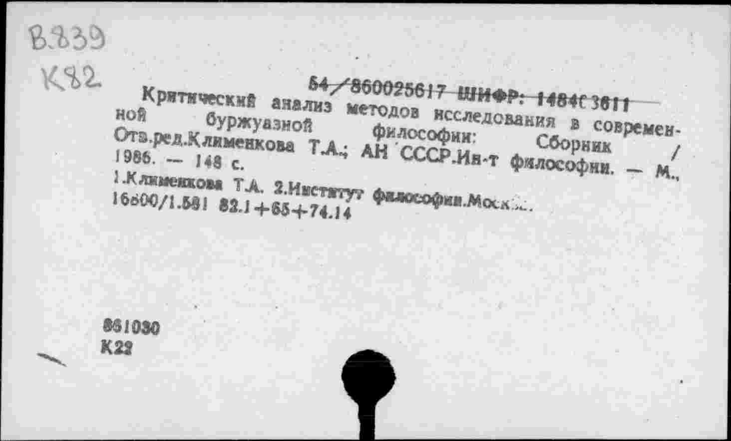 ﻿Критический анализ методов исследования в современной буржуазной философии:	Сборник /
Отэ.ред.Клименкова ТХ; АН СССР .Ин-т философии. — М., 1986. - 148 с.
1.Клхменком ТА. З.Институт философии .Моск ,>г.
16600/1.И1 «2.1 +65+74.14
831030